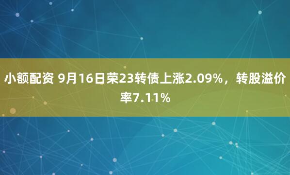 小额配资 9月16日荣23转债上涨2.09%，转股溢价率7.11%