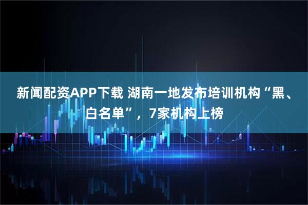 新闻配资APP下载 湖南一地发布培训机构“黑、白名单”，7家机构上榜