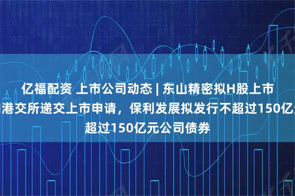 亿福配资 上市公司动态 | 东山精密拟H股上市，格林美向港交所递交上市申请，保利发展拟发行不超过150亿元公司债券