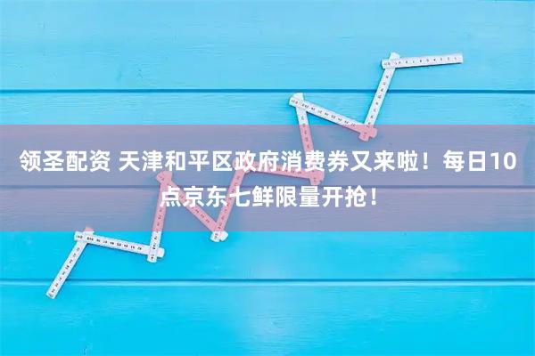 领圣配资 天津和平区政府消费券又来啦！每日10点京东七鲜限量开抢！