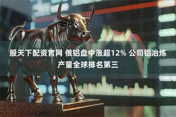 股天下配资官网 俄铝盘中涨超12% 公司铝冶炼产量全球排名第三