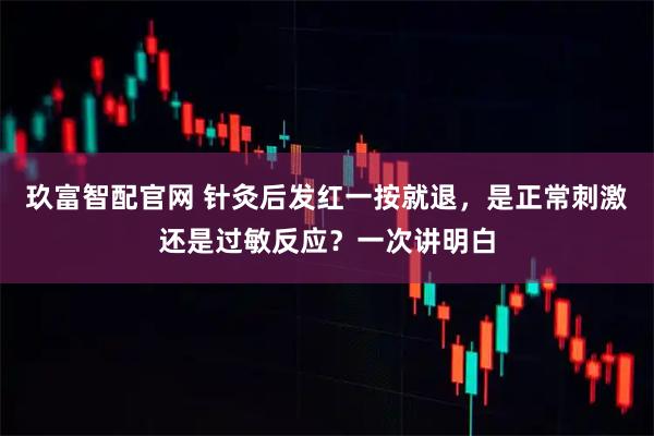 玖富智配官网 针灸后发红一按就退，是正常刺激还是过敏反应？一次讲明白