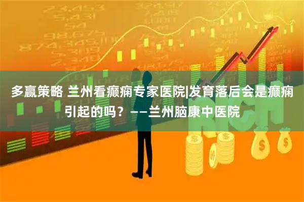 多赢策略 兰州看癫痫专家医院|发育落后会是癫痫引起的吗？——兰州脑康中医院
