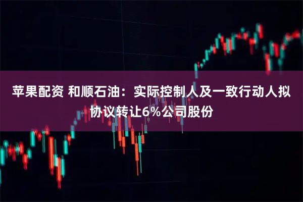 苹果配资 和顺石油：实际控制人及一致行动人拟协议转让6%公司股份