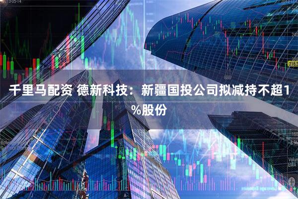 千里马配资 德新科技：新疆国投公司拟减持不超1%股份