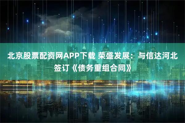 北京股票配资网APP下载 荣盛发展：与信达河北签订《债务重组合同》