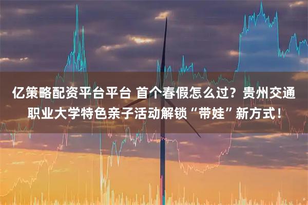 亿策略配资平台平台 首个春假怎么过？贵州交通职业大学特色亲子活动解锁“带娃”新方式！