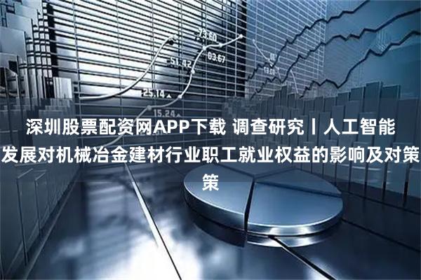 深圳股票配资网APP下载 调查研究丨人工智能发展对机械冶金建材行业职工就业权益的影响及对策
