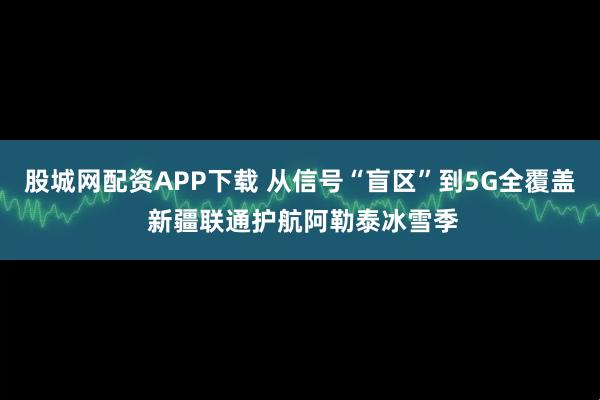 股城网配资APP下载 从信号“盲区”到5G全覆盖 新疆联通护航阿勒泰冰雪季
