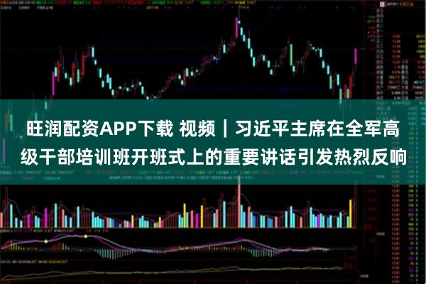 旺润配资APP下载 视频｜习近平主席在全军高级干部培训班开班式上的重要讲话引发热烈反响