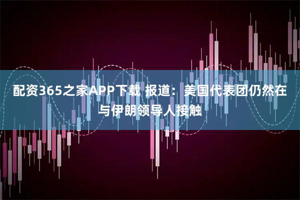 配资365之家APP下载 报道：美国代表团仍然在与伊朗领导人接触
