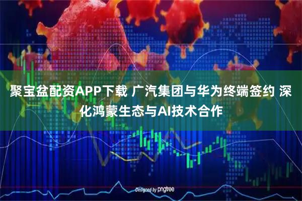 聚宝盆配资APP下载 广汽集团与华为终端签约 深化鸿蒙生态与AI技术合作