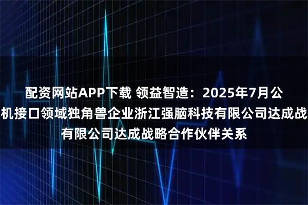 配资网站APP下载 领益智造：2025年7月公司与国内首家脑机接口领域独角兽企业浙江强脑科技有限公司达成战略合作伙伴关系