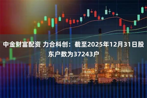 中金财富配资 力合科创：截至2025年12月31日股东户数为37243户