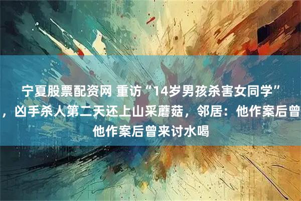 宁夏股票配资网 重访“14岁男孩杀害女同学”案发现场，凶手杀人第二天还上山采蘑菇，邻居：他作案后曾来讨水喝