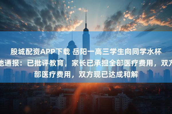 股城配资APP下载 岳阳一高三学生向同学水杯投放异物，当地通报：已批评教育，家长已承担全部医疗费用，双方现已达成和解
