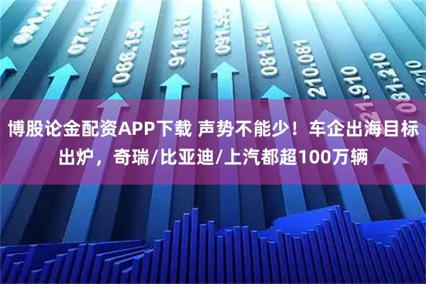 博股论金配资APP下载 声势不能少！车企出海目标出炉，奇瑞/比亚迪/上汽都超100万辆