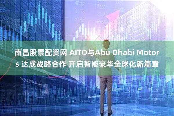 南昌股票配资网 AITO与Abu Dhabi Motors 达成战略合作 开启智能豪华全球化新篇章