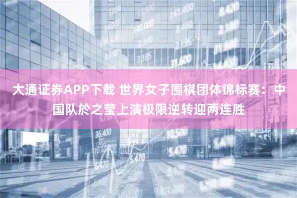 大通证券APP下载 世界女子围棋团体锦标赛：中国队於之莹上演极限逆转迎两连胜