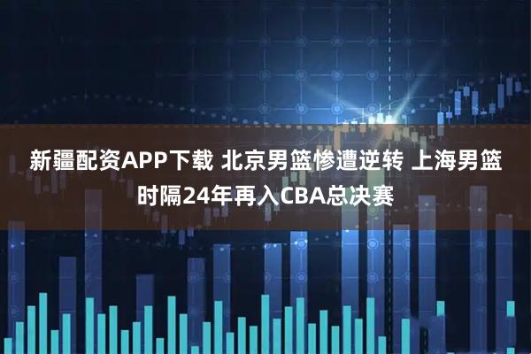 新疆配资APP下载 北京男篮惨遭逆转 上海男篮时隔24年再入CBA总决赛