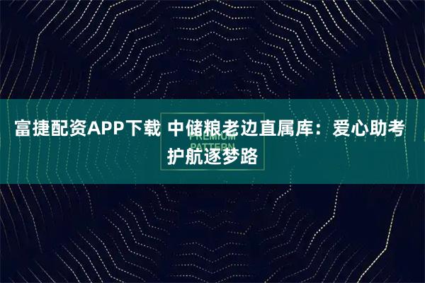 富捷配资APP下载 中储粮老边直属库：爱心助考 护航逐梦路