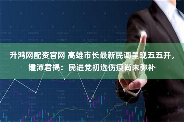 升鸿网配资官网 高雄市长最新民调呈现五五开，锺沛君揭：民进党初选伤痕尚未弥补