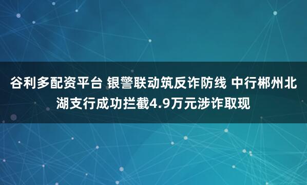 谷利多配资平台 银警联动筑反诈防线 中行郴州北湖支行成功拦截4.9万元涉诈取现