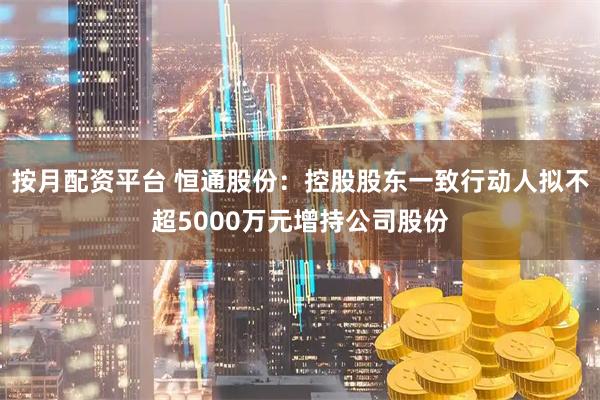 按月配资平台 恒通股份：控股股东一致行动人拟不超5000万元增持公司股份