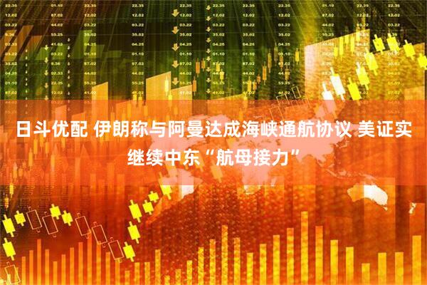 日斗优配 伊朗称与阿曼达成海峡通航协议 美证实继续中东“航母接力”
