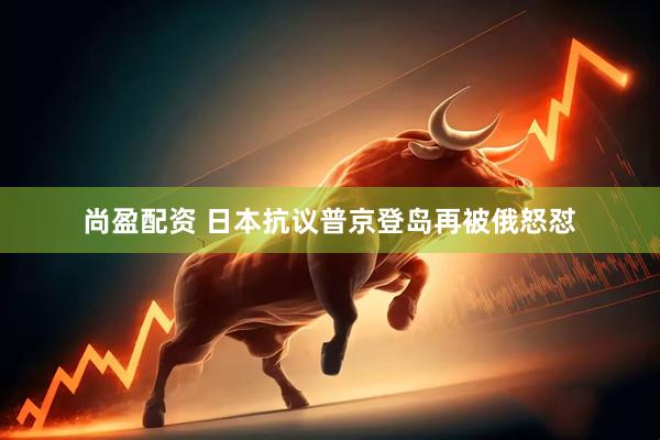 尚盈配资 日本抗议普京登岛再被俄怒怼