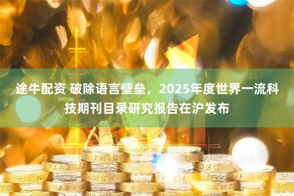 途牛配资 破除语言壁垒，2025年度世界一流科技期刊目录研究报告在沪发布