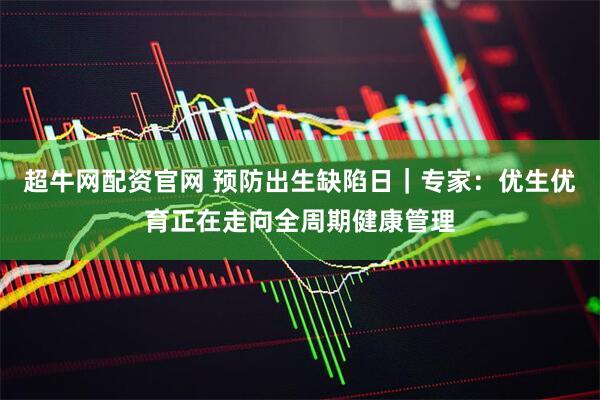 超牛网配资官网 预防出生缺陷日｜专家：优生优育正在走向全周期健康管理
