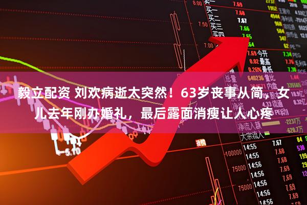 毅立配资 刘欢病逝太突然！63岁丧事从简，女儿去年刚办婚礼，最后露面消瘦让人心疼