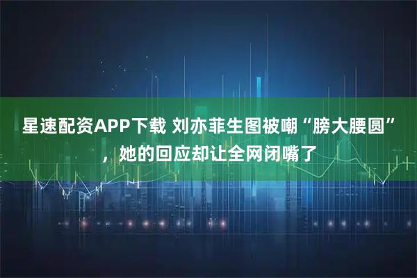 星速配资APP下载 刘亦菲生图被嘲“膀大腰圆”，她的回应却让全网闭嘴了