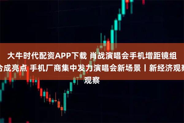 大牛时代配资APP下载 肖战演唱会手机增距镜组合成亮点 手机厂商集中发力演唱会新场景丨新经济观察